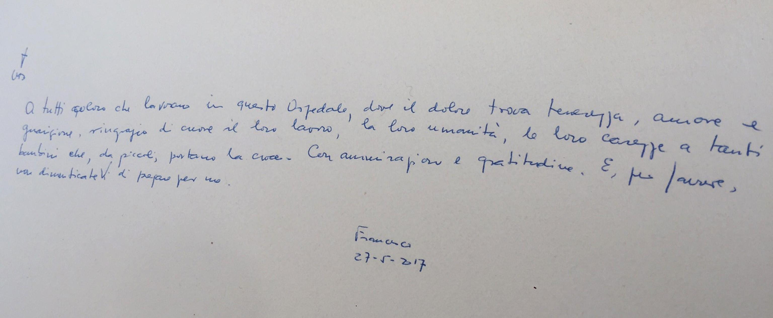 A tutti coloro che lavorano in questo Ospedale, dove il dolore trova tenerezza, amore e guarigione, ringrazio di cuore il loro lavoro, la loro umanità, le loro carezze a tanti bambini che, da piccoli, portano la croce. Con ammirazione e gratitudine. E, per favore, non dimenticateVi di pregare per me. Francesco 27-5-2017'. Lo ha scritto Papa Francesco sul Libro dell'Ospedale Pediatrico 'Giannina Gaslini' di Genova, 27 Maggio 2017. ANSA' MANUELA TULLI