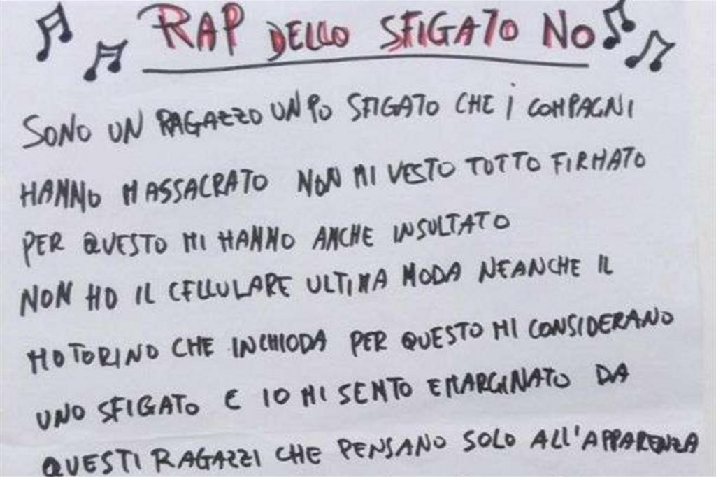 Uno dei ragazzi ha scritto il «Rap dello sfigato no». «I compagni mi hanno massacrato, non mi vesto tutto firmato... non ho il cellulare ultima moda, neanche il motorino che inchioda... Io mi sento emarginato da questi ragazzi che pensano solo all'apparenza, ma non hanno sentimenti di appartenenza. Io ho una famiglia che mi ama e non m'interessa la fama. I miei genitori si spaccano la schiena e quello che mi danno mi rende la vita piena d'amore e non d'ipocrisia. Non cambierei per nulla questa vita mia». No al bullismo: può diventare il prossimo tormentone rap? - 